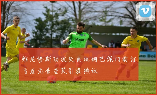 维尼修斯助攻失良机姆巴佩门前打飞后无奈苦笑引发热议