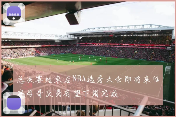总决赛结束后NBA选秀大会即将来临字母哥交易有望下周完成