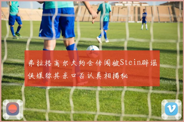 弗拉格高尔夫约会传闻被Stein辟谣侠媒称其亲口否认真相揭秘