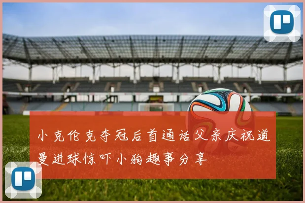 小克伦克夺冠后首通话父亲庆祝道曼进球惊吓小狗趣事分享