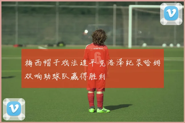 梅西帽子戏法追平克洛泽纪录哈姆双响助球队赢得胜利