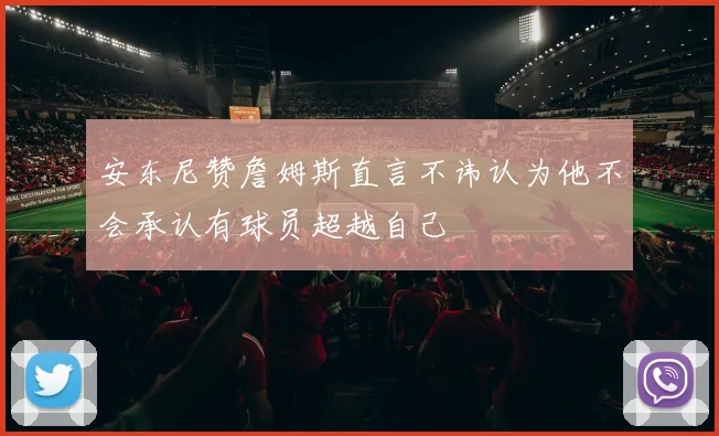 安东尼赞詹姆斯直言不讳认为他不会承认有球员超越自己