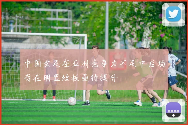 中国女足在亚洲竞争力不足中后场存在明显短板亟待提升