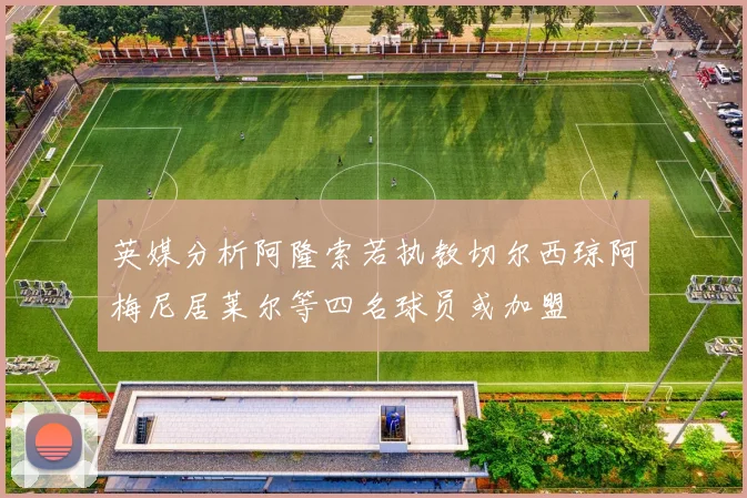 英媒分析阿隆索若执教切尔西琼阿梅尼居莱尔等四名球员或加盟