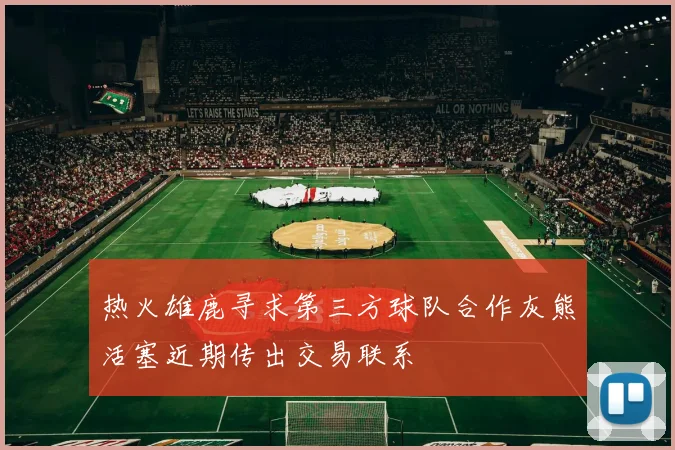 热火雄鹿寻求第三方球队合作灰熊活塞近期传出交易联系