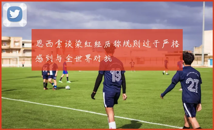 恩西索谈染红经历称规则过于严格感到与全世界对抗