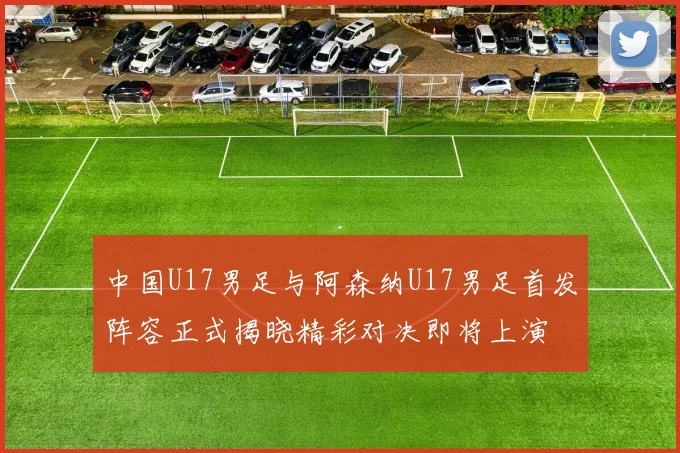 中国U17男足与阿森纳U17男足首发阵容正式揭晓精彩对决即将上演