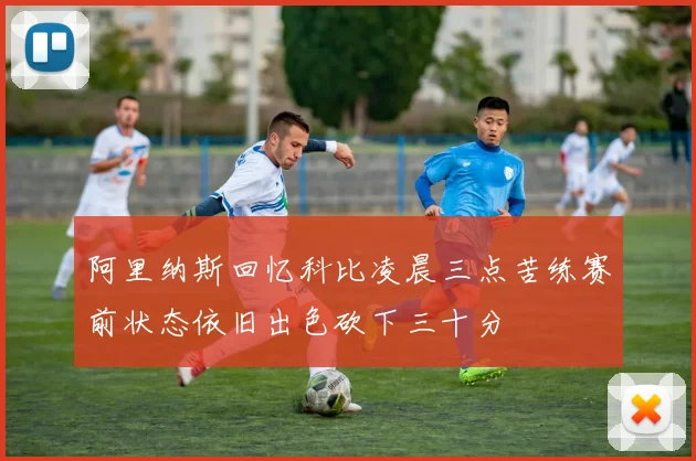 阿里纳斯回忆科比凌晨三点苦练赛前状态依旧出色砍下三十分