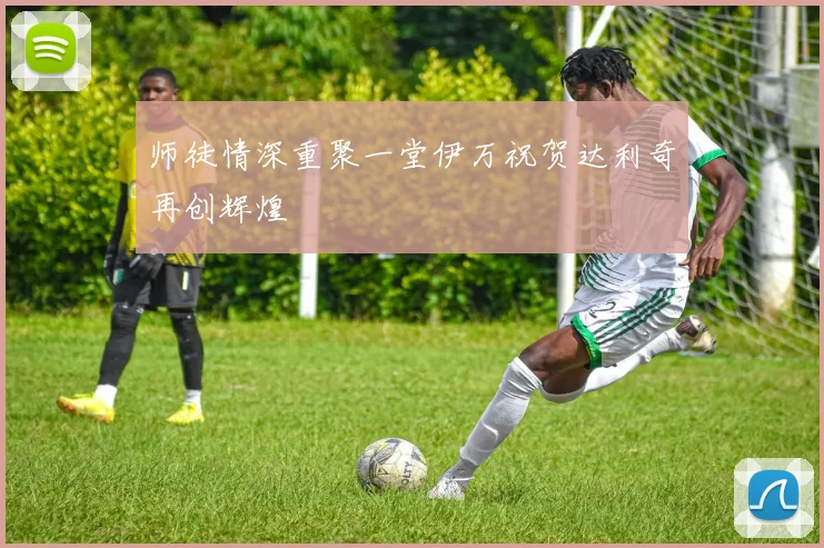 师徒情深重聚一堂伊万祝贺达利奇再创辉煌