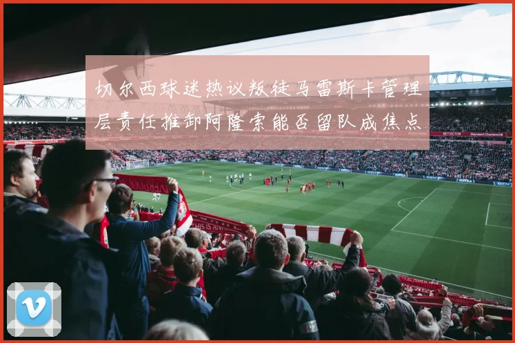 切尔西球迷热议叛徒马雷斯卡管理层责任推卸阿隆索能否留队成焦点