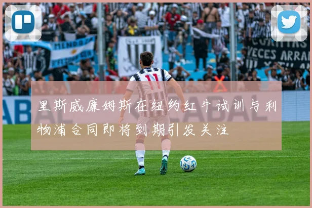里斯威廉姆斯在纽约红牛试训与利物浦合同即将到期引发关注