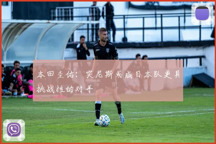 本田圭佑:突尼斯或成日本队更具挑战性的对手