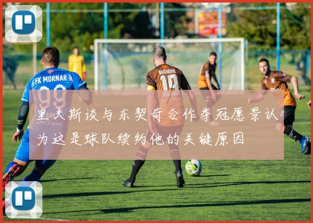 里夫斯谈与东契奇合作夺冠愿景认为这是球队续约他的关键原因