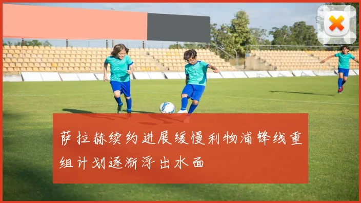 萨拉赫续约进展缓慢利物浦锋线重组计划逐渐浮出水面