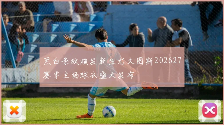 黑白条纹焕发新生尤文图斯202627赛季主场球衣盛大发布