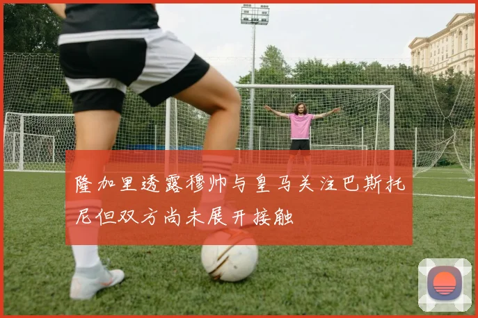 隆加里透露穆帅与皇马关注巴斯托尼但双方尚未展开接触