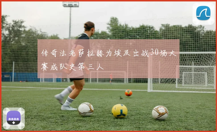 传奇法老萨拉赫为埃及出战30场大赛成队史第三人