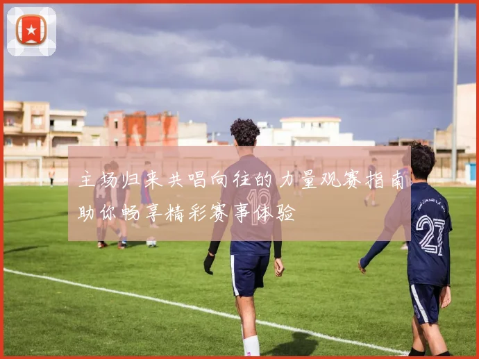 主场归来共唱向往的力量观赛指南助你畅享精彩赛事体验