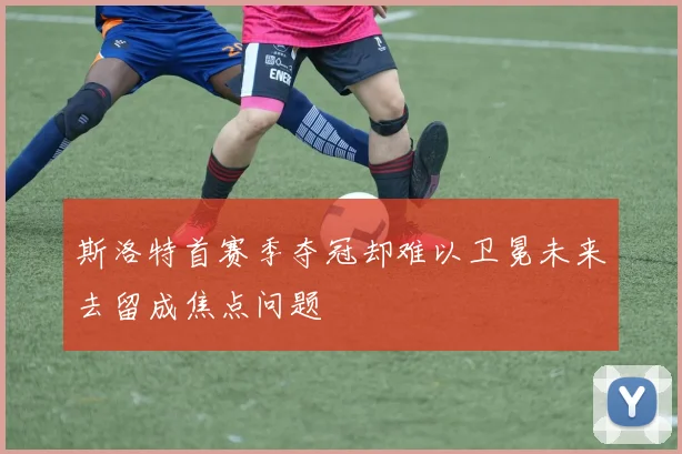 斯洛特首赛季夺冠却难以卫冕未来去留成焦点问题