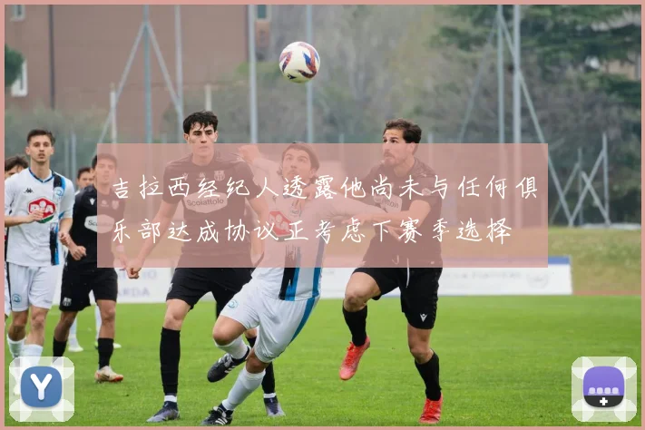 吉拉西经纪人透露他尚未与任何俱乐部达成协议正考虑下赛季选择