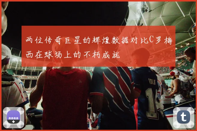 两位传奇巨星的辉煌数据对比C罗梅西在球场上的不朽成就
