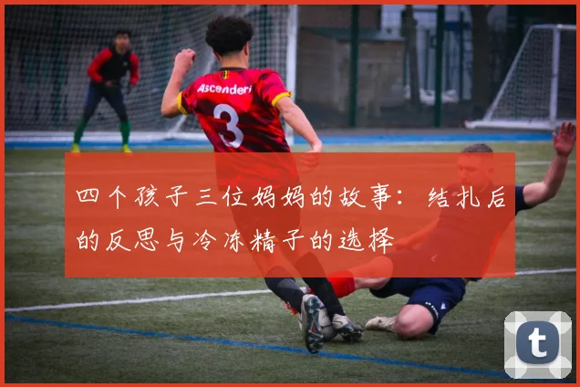 四个孩子三位妈妈的故事:结扎后的反思与冷冻精子的选择
