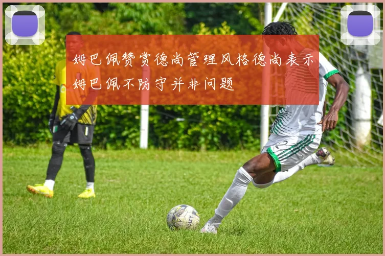 姆巴佩赞赏德尚管理风格德尚表示姆巴佩不防守并非问题