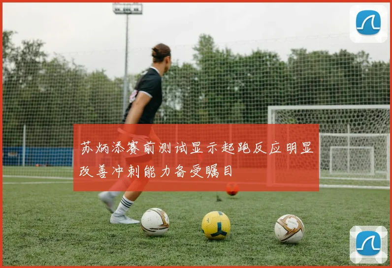 苏炳添赛前测试显示起跑反应明显改善冲刺能力备受瞩目